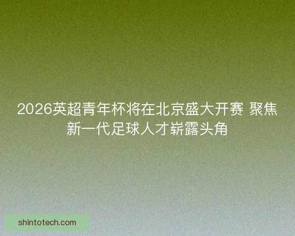2026英超青年杯将在北京盛大开赛 聚焦新一代足球人才崭露头角