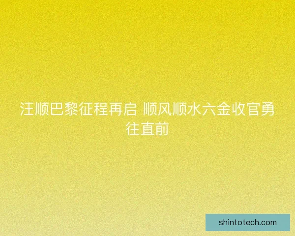 汪顺巴黎征程再启 顺风顺水六金收官勇往直前