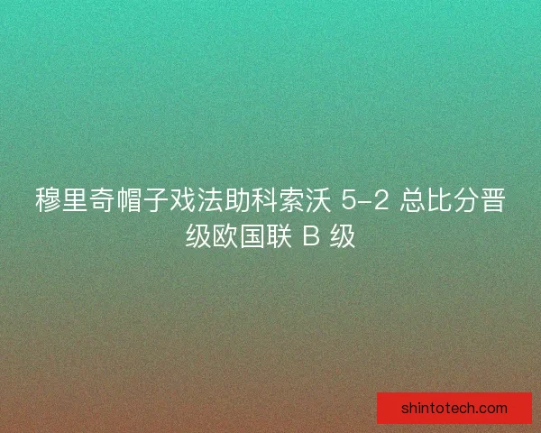 穆里奇帽子戏法助科索沃 5-2 总比分晋级欧国联 B 级