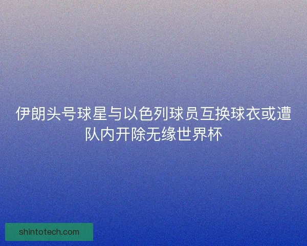 伊朗头号球星与以色列球员互换球衣或遭队内开除无缘世界杯