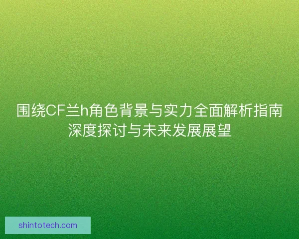 围绕CF兰h角色背景与实力全面解析指南深度探讨与未来发展展望