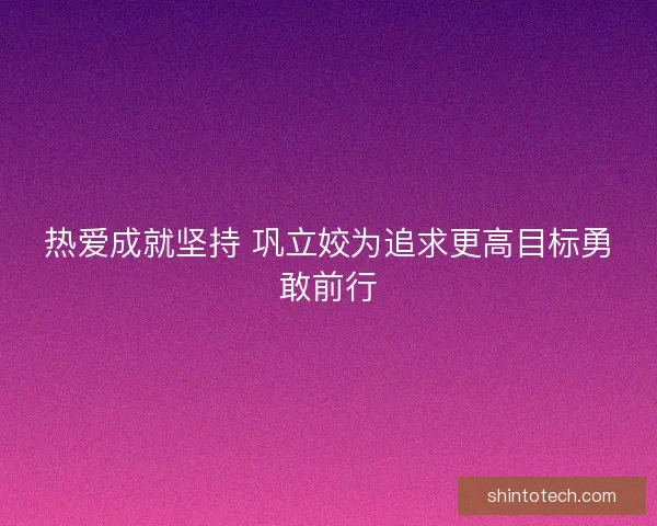 热爱成就坚持 巩立姣为追求更高目标勇敢前行